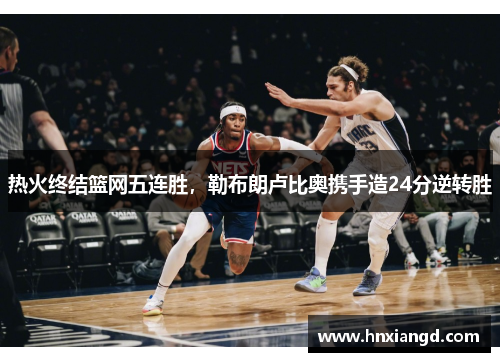 热火终结篮网五连胜，勒布朗卢比奥携手造24分逆转胜