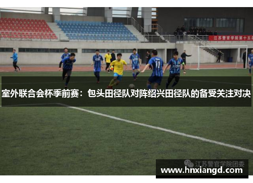 室外联合会杯季前赛：包头田径队对阵绍兴田径队的备受关注对决