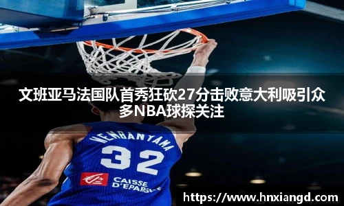 文班亚马法国队首秀狂砍27分击败意大利吸引众多NBA球探关注